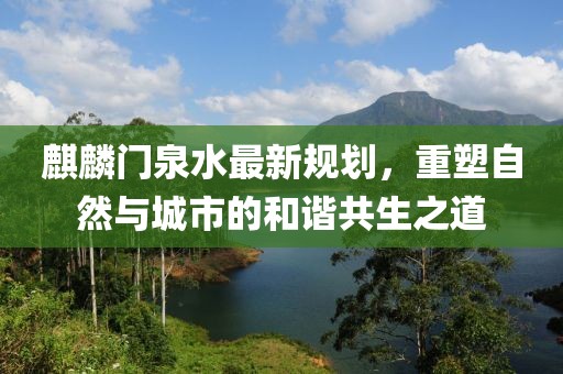 麒麟门泉水最新规划，重塑自然与城市的和谐共生之道