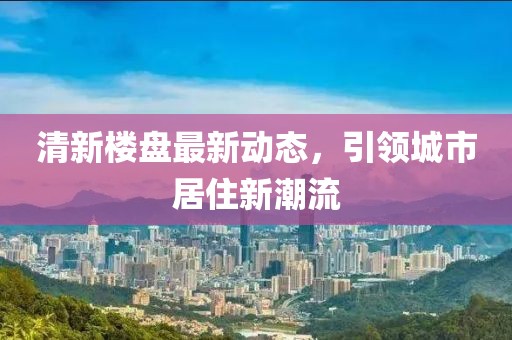 清新楼盘最新动态，引领城市居住新潮流