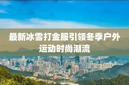 最新冰雪打金服引领冬季户外运动时尚潮流