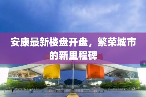 安康最新楼盘开盘，繁荣城市的新里程碑
