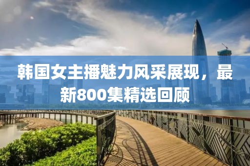 韩国女主播魅力风采展现，最新800集精选回顾