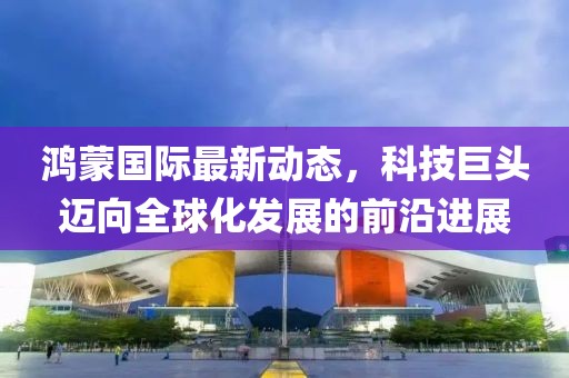鸿蒙国际最新动态，科技巨头迈向全球化发展的前沿进展