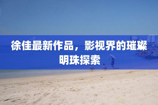 徐佳最新作品，影视界的璀璨明珠探索