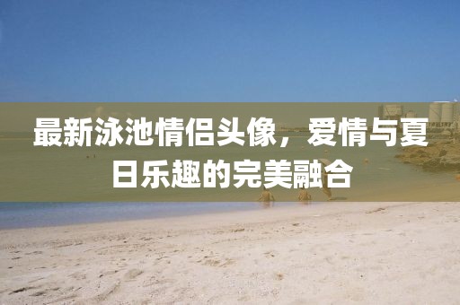最新泳池情侣头像，爱情与夏日乐趣的完美融合