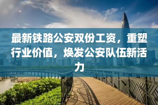 最新铁路公安双份工资，重塑行业价值，焕发公安队伍新活力