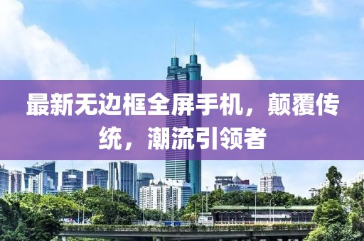 最新无边框全屏手机，颠覆传统，潮流引领者