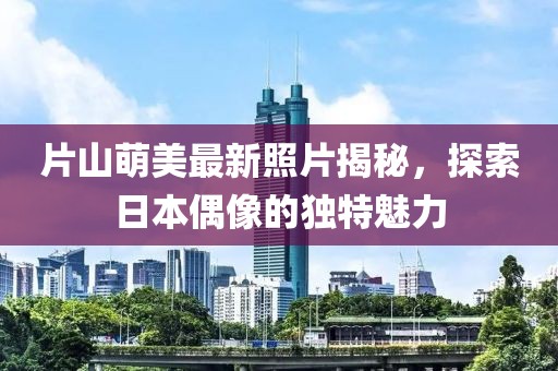 片山萌美最新照片揭秘，探索日本偶像的独特魅力