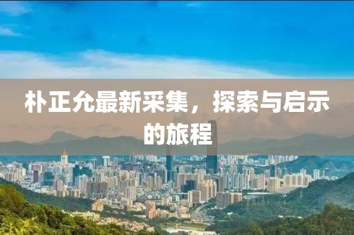 朴正允最新采集，探索与启示的旅程