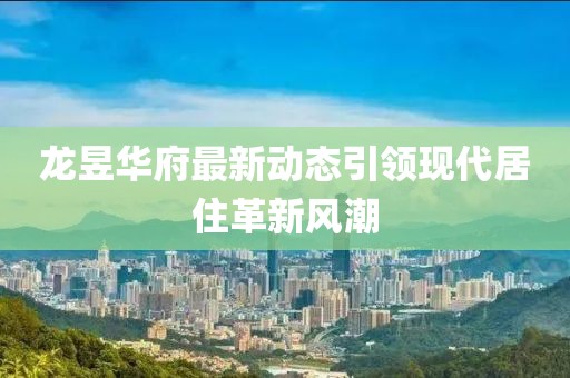 龙昱华府最新动态引领现代居住革新风潮
