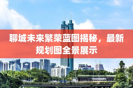聊城未来繁荣蓝图揭秘，最新规划图全景展示
