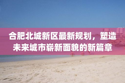 合肥北城新区最新规划，塑造未来城市崭新面貌的新篇章