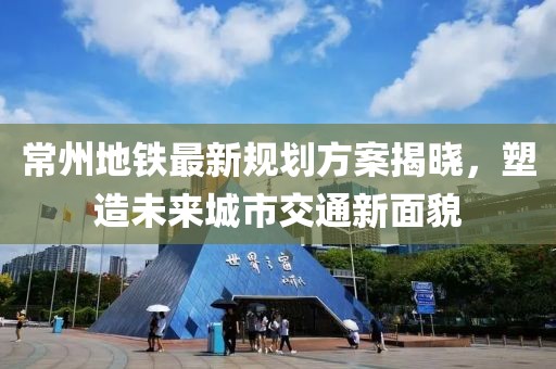 常州地铁最新规划方案揭晓，塑造未来城市交通新面貌