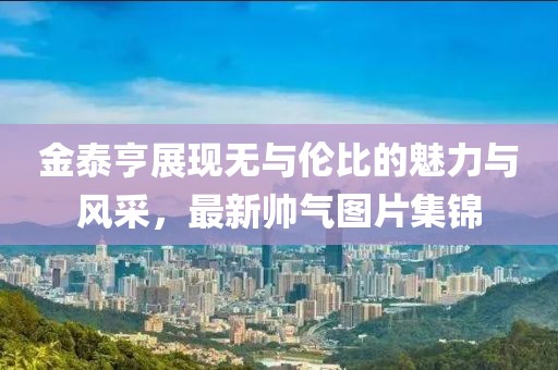 金泰亨展现无与伦比的魅力与风采，最新帅气图片集锦