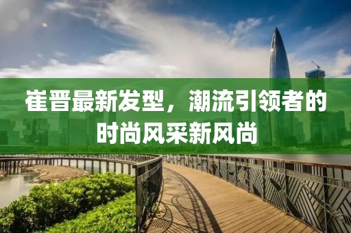 崔晋最新发型，潮流引领者的时尚风采新风尚