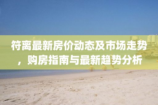 符离最新房价动态及市场走势，购房指南与最新趋势分析