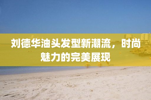 刘德华油头发型新潮流，时尚魅力的完美展现