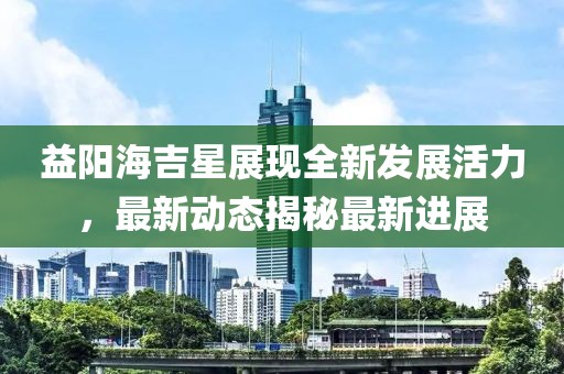 益阳海吉星展现全新发展活力，最新动态揭秘最新进展