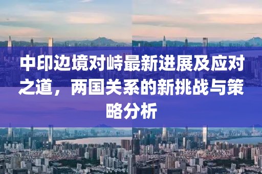中印边境对峙最新进展及应对之道，两国关系的新挑战与策略分析