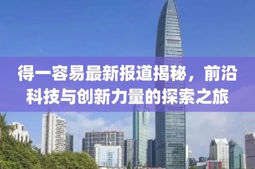 得一容易最新报道揭秘，前沿科技与创新力量的探索之旅