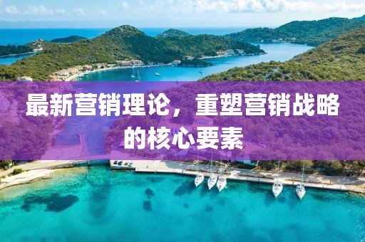 最新营销理论，重塑营销战略的核心要素