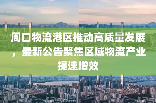 周口物流港区推动高质量发展，最新公告聚焦区域物流产业提速增效