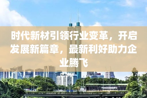 时代新材引领行业变革，开启发展新篇章，最新利好助力企业腾飞