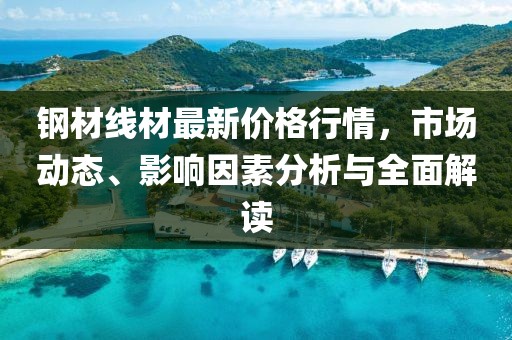 钢材线材最新价格行情，市场动态、影响因素分析与全面解读