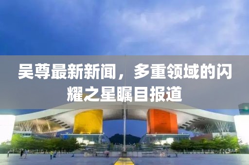 吴尊最新新闻，多重领域的闪耀之星瞩目报道