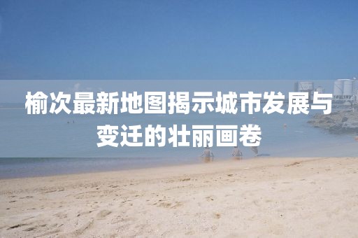 榆次最新地图揭示城市发展与变迁的壮丽画卷