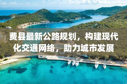 费县最新公路规划，构建现代化交通网络，助力城市发展
