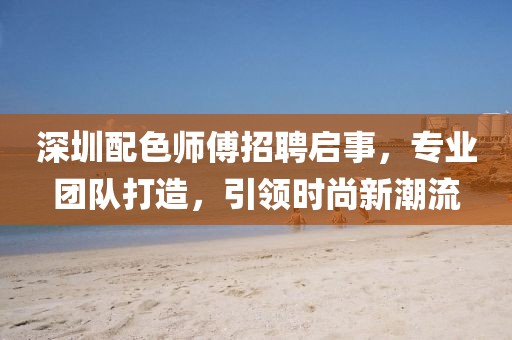 深圳配色师傅招聘启事，专业团队打造，引领时尚新潮流