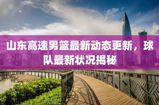 山东高速男篮最新动态更新，球队最新状况揭秘
