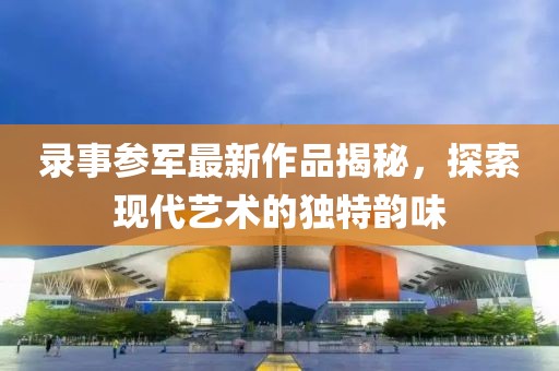 录事参军最新作品揭秘，探索现代艺术的独特韵味