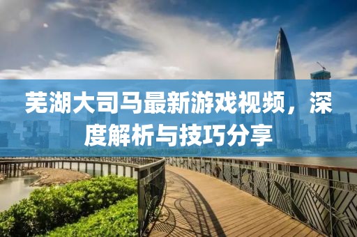 芜湖大司马最新游戏视频，深度解析与技巧分享