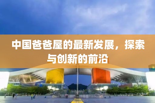 中国爸爸屋的最新发展，探索与创新的前沿