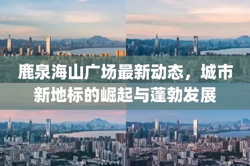 鹿泉海山广场最新动态，城市新地标的崛起与蓬勃发展