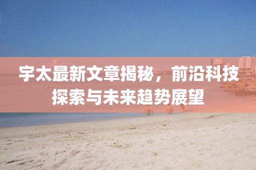 宇太最新文章揭秘，前沿科技探索与未来趋势展望
