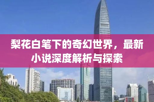梨花白笔下的奇幻世界，最新小说深度解析与探索