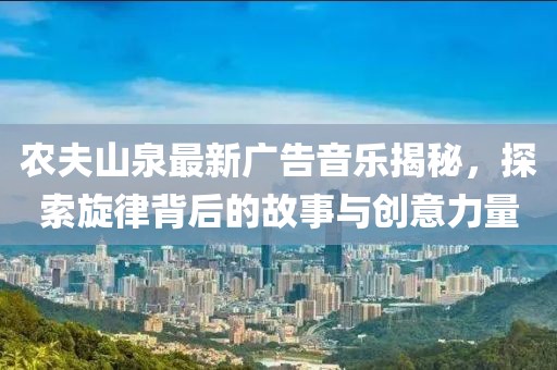 农夫山泉最新广告音乐揭秘，探索旋律背后的故事与创意力量