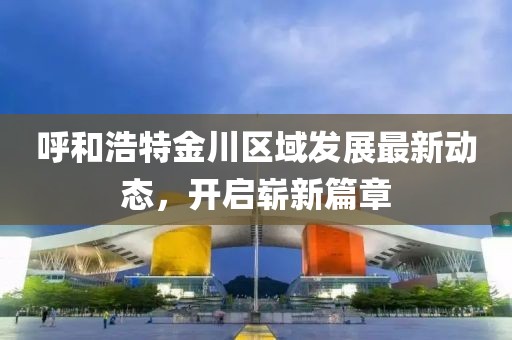 呼和浩特金川区域发展最新动态，开启崭新篇章