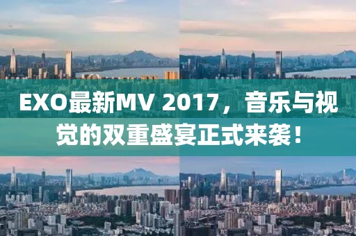EXO最新MV 2017，音乐与视觉的双重盛宴正式来袭！