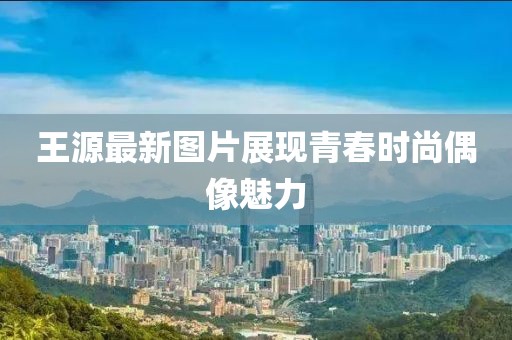 王源最新图片展现青春时尚偶像魅力