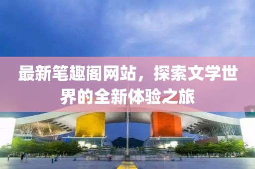 最新笔趣阁网站，探索文学世界的全新体验之旅