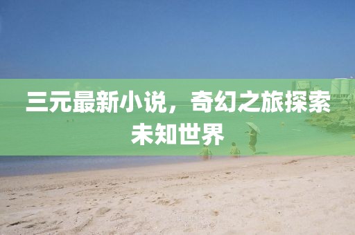 三元最新小说，奇幻之旅探索未知世界