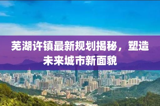 芜湖许镇最新规划揭秘，塑造未来城市新面貌
