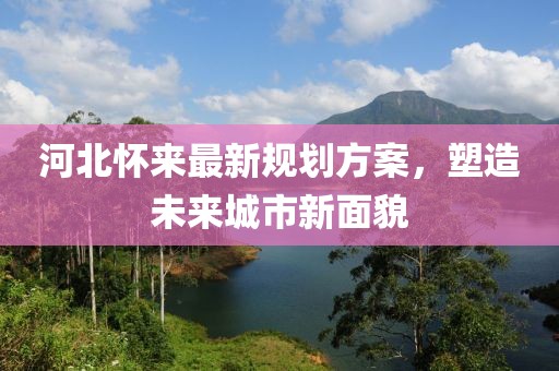 河北怀来最新规划方案，塑造未来城市新面貌