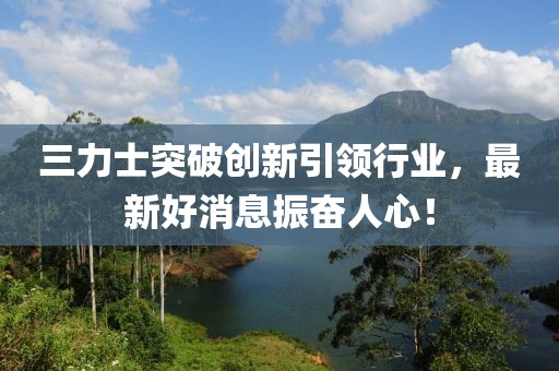 三力士突破创新引领行业，最新好消息振奋人心！