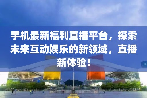 手机最新福利直播平台，探索未来互动娱乐的新领域，直播新体验！