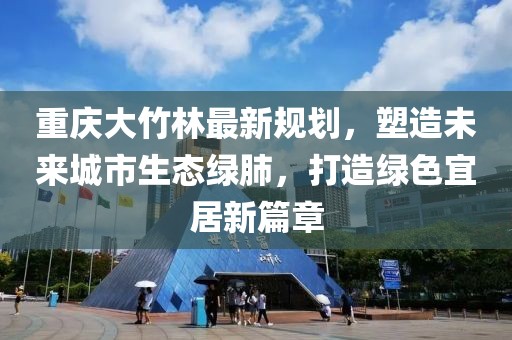 重庆大竹林最新规划，塑造未来城市生态绿肺，打造绿色宜居新篇章