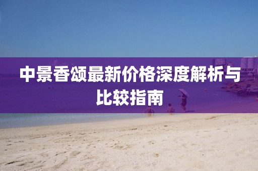 中景香颂最新价格深度解析与比较指南